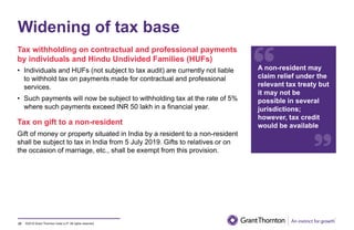©2019 Grant Thornton India LLP. All rights reserved.
Widening of tax base
23
A non-resident may
claim relief under the
relevant tax treaty but
it may not be
possible in several
jurisdictions;
however, tax credit
would be available
Tax withholding on contractual and professional payments
by individuals and Hindu Undivided Families (HUFs)
• Individuals and HUFs (not subject to tax audit) are currently not liable
to withhold tax on payments made for contractual and professional
services.
• Such payments will now be subject to withholding tax at the rate of 5%
where such payments exceed INR 50 lakh in a financial year.
Tax on gift to a non-resident
Gift of money or property situated in India by a resident to a non-resident
shall be subject to tax in India from 5 July 2019. Gifts to relatives or on
the occasion of marriage, etc., shall be exempt from this provision.
 
