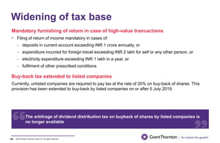 ©2019 Grant Thornton India LLP. All rights reserved.
Widening of tax base
Mandatory furnishing of return in case of high-value transactions
• Filing of return of income mandatory in cases of:
- deposits in current account exceeding INR 1 crore annually, or
- expenditure incurred for foreign travel exceeding INR 2 lakh for self or any other person, or
- electricity expenditure exceeding INR 1 lakh in a year, or
- fulfilment of other prescribed conditions
24
Buy-back tax extended to listed companies
Currently, unlisted companies are required to pay tax at the rate of 20% on buy-back of shares. This
provision has been extended to buy-back by listed companies on or after 5 July 2019.
24
The arbitrage of dividend distribution tax on buyback of shares by listed companies is
no longer available
 