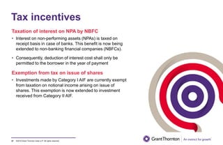 ©2019 Grant Thornton India LLP. All rights reserved.
Tax incentives
Taxation of interest on NPA by NBFC
• Interest on non-performing assets (NPAs) is taxed on
receipt basis in case of banks. This benefit is now being
extended to non-banking financial companies (NBFCs).
• Consequently, deduction of interest cost shall only be
permitted to the borrower in the year of payment
Exemption from tax on issue of shares
• Investments made by Category I AIF are currently exempt
from taxation on notional income arising on issue of
shares. This exemption is now extended to investment
received from Category II AIF.
27
 
