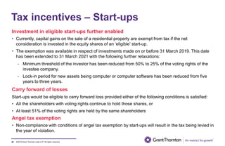 ©2019 Grant Thornton India LLP. All rights reserved.
Tax incentives – Start-ups
Investment in eligible start-ups further enabled
• Currently, capital gains on the sale of a residential property are exempt from tax if the net
consideration is invested in the equity shares of an ‘eligible’ start-up.
• The exemption was available in respect of investments made on or before 31 March 2019. This date
has been extended to 31 March 2021 with the following further relaxations:
- Minimum threshold of the investor has been reduced from 50% to 25% of the voting rights of the
investee company.
- Lock-in period for new assets being computer or computer software has been reduced from five
years to three years.
28
Carry forward of losses
Start-ups would be eligible to carry forward loss provided either of the following conditions is satisfied:
• All the shareholders with voting rights continue to hold those shares, or
• At least 51% of the voting rights are held by the same shareholders
Angel tax exemption
• Non-compliance with conditions of angel tax exemption by start-ups will result in the tax being levied in
the year of violation.
 