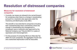 ©2019 Grant Thornton India LLP. All rights reserved.
Resolution of distressed companies
Measures for resolution of distressed
companies
• Currently, tax losses are allowed to be carried forward
for companies when there is a change in shareholding
pursuant to a resolution plan approved under the
Insolvency and Bankruptcy Code (IBC).
This benefit is now extended to companies (including
their subsidiaries/step-down subsidiaries) where the
change in shareholding and management is
consequent upon a resolution plan approved by the
National Company Law Tribunal (NCLT) in cases of
oppression and mismanagement.
• For the purpose of computing Minimum Alternate Tax
(MAT) for such companies, the aggregate of book loss
and unabsorbed depreciation shall be deductible.
29
 