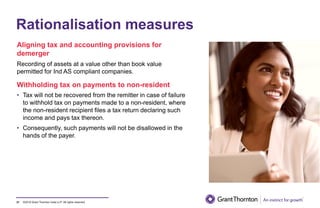 ©2019 Grant Thornton India LLP. All rights reserved.
Rationalisation measures
Aligning tax and accounting provisions for
demerger
Recording of assets at a value other than book value
permitted for Ind AS compliant companies.
Withholding tax on payments to non-resident
• Tax will not be recovered from the remitter in case of failure
to withhold tax on payments made to a non-resident, where
the non-resident recipient files a tax return declaring such
income and pays tax thereon.
• Consequently, such payments will not be disallowed in the
hands of the payer.
31
 
