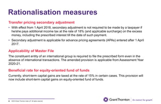 ©2019 Grant Thornton India LLP. All rights reserved.
Rationalisation measures
Transfer pricing secondary adjustment
• With effect from 1 April 2018, secondary adjustment is not required to be made by a taxpayer if
he/she pays additional income tax at the rate of 18% (and applicable surcharge) on the excess
money, including the prescribed interest till the date of such payment.
• Secondary adjustment is applicable for advance pricing agreements (APAs) entered after 1 April
2017.
Applicability of Master File
The constituent entity of an international group is required to file the prescribed form even in the
absence of international transactions. The amended provision is applicable from Assessment Year
2020-21.
Beneficial rate for equity-oriented fund of funds
Currently, short-term capital gains are taxed at the rate of 15% in certain cases. This provision will
now include short-term capital gains on equity-oriented fund of funds.
32
 