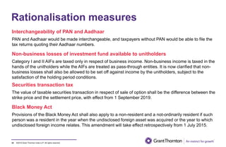 ©2019 Grant Thornton India LLP. All rights reserved.
Rationalisation measures
Interchangeability of PAN and Aadhaar
PAN and Aadhaar would be made interchangeable, and taxpayers without PAN would be able to file the
tax returns quoting their Aadhaar numbers.
Non-business losses of investment fund available to unitholders
Category I and II AIFs are taxed only in respect of business income. Non-business income is taxed in the
hands of the unitholders while the AIFs are treated as pass-through entities. It is now clarified that non-
business losses shall also be allowed to be set off against income by the unitholders, subject to the
satisfaction of the holding period conditions.
Securities transaction tax
The value of taxable securities transaction in respect of sale of option shall be the difference between the
strike price and the settlement price, with effect from 1 September 2019.
Black Money Act
Provisions of the Black Money Act shall also apply to a non-resident and a not-ordinarily resident if such
person was a resident in the year when the undisclosed foreign asset was acquired or the year to which
undisclosed foreign income relates. This amendment will take effect retrospectively from 1 July 2015.
33
 