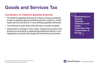 ©2019 Grant Thornton India LLP. All rights reserved.38
Goods and Services Tax
Constitution of a National Appellate Authority
• The National Appellate Authority for Advance Ruling constituted
to take up appeals against conflicting advance rulings on similar
issues pronounced by two or more existing appellate authorities
• The Authority to pass order within 90 days of receipt of appeal
• Unless there is change in law or facts, rulings pronounced by the
Authority to be binding on applicants/jurisdictional officers on all
registrations covered under single Permanent Account Number
Establishment of
National
Appellate
Authority would
enable
uniformity in the
interpretation of
the law
 