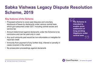 ©2019 Grant Thornton India LLP. All rights reserved.39
Sabka Vishwas Legacy Dispute Resolution
Scheme, 2019
Key features of the Scheme
• Proposed scheme to cover past disputes and voluntary
disclosure of taxes by declarants under various central laws
which got subsumed under GST, including central excise and
service tax
• Amount determined against declarants under the Scheme to be
conclusive and can be paid only in cash
• Any such amounts paid would be non-refundable or ineligible for
input tax credit
• Immunity from payment of any further duty, interest or penalty in
cases covered in the scheme
• No prosecution proceedings against declarants
The Scheme is
intended to
enable quick
settlement of
long pending
litigations under
central laws
 