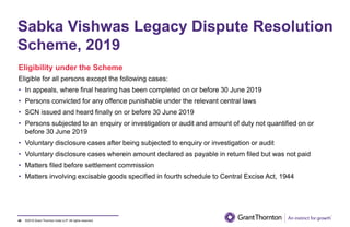 ©2019 Grant Thornton India LLP. All rights reserved.40
Eligibility under the Scheme
Eligible for all persons except the following cases:
• In appeals, where final hearing has been completed on or before 30 June 2019
• Persons convicted for any offence punishable under the relevant central laws
• SCN issued and heard finally on or before 30 June 2019
• Persons subjected to an enquiry or investigation or audit and amount of duty not quantified on or
before 30 June 2019
• Voluntary disclosure cases after being subjected to enquiry or investigation or audit
• Voluntary disclosure cases wherein amount declared as payable in return filed but was not paid
• Matters filed before settlement commission
• Matters involving excisable goods specified in fourth schedule to Central Excise Act, 1944
Sabka Vishwas Legacy Dispute Resolution
Scheme, 2019
 