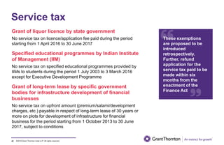 ©2019 Grant Thornton India LLP. All rights reserved.
Service tax
Grant of liquor licence by state government
No service tax on licence/application fee paid during the period
starting from 1 April 2016 to 30 June 2017
Specified educational programmes by Indian Institute
of Management (IIM)
No service tax on specified educational programmes provided by
IIMs to students during the period 1 July 2003 to 3 March 2016
except for Executive Development Programme
Grant of long-term lease by specific government
bodies for infrastructure development of financial
businesses
No service tax on upfront amount (premium/salami/development
charges, etc.) payable in respect of long-term lease of 30 years or
more on plots for development of infrastructure for financial
business for the period starting from 1 October 2013 to 30 June
2017, subject to conditions
42
These exemptions
are proposed to be
introduced
retrospectively.
Further, refund
application for the
service tax paid to be
made within six
months from the
enactment of the
Finance Act
 