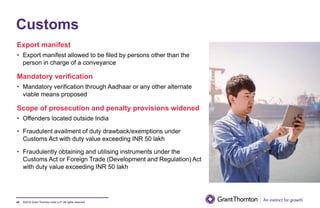 ©2019 Grant Thornton India LLP. All rights reserved.
Customs
Export manifest
• Export manifest allowed to be filed by persons other than the
person in charge of a conveyance
Mandatory verification
• Mandatory verification through Aadhaar or any other alternate
viable means proposed
Scope of prosecution and penalty provisions widened
• Offenders located outside India
• Fraudulent availment of duty drawback/exemptions under
Customs Act with duty value exceeding INR 50 lakh
• Fraudulently obtaining and utilising instruments under the
Customs Act or Foreign Trade (Development and Regulation) Act
with duty value exceeding INR 50 lakh
43
 