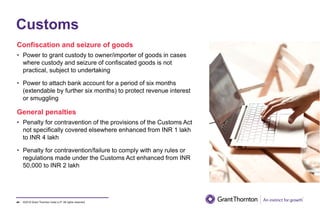©2019 Grant Thornton India LLP. All rights reserved.
Customs
Confiscation and seizure of goods
• Power to grant custody to owner/importer of goods in cases
where custody and seizure of confiscated goods is not
practical, subject to undertaking
• Power to attach bank account for a period of six months
(extendable by further six months) to protect revenue interest
or smuggling
General penalties
• Penalty for contravention of the provisions of the Customs Act
not specifically covered elsewhere enhanced from INR 1 lakh
to INR 4 lakh
• Penalty for contravention/failure to comply with any rules or
regulations made under the Customs Act enhanced from INR
50,000 to INR 2 lakh
44
 