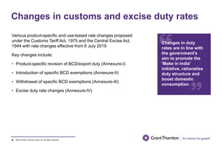 ©2019 Grant Thornton India LLP. All rights reserved.
Changes in customs and excise duty rates
Various product-specific and use-based rate changes proposed
under the Customs Tariff Act, 1975 and the Central Excise Act,
1944 with rate changes effective from 6 July 2019
Key changes include:
• Product-specific revision of BCD/export duty (Annexure-I)
• Introduction of specific BCD exemptions (Annexure-II)
• Withdrawal of specific BCD exemptions (Annexure-III)
• Excise duty rate changes (Annexure-IV)
46
Changes in duty
rates are in line with
the government's
aim to promote the
'Make in India'
initiative, rationalise
duty structure and
boost domestic
consumption.
 