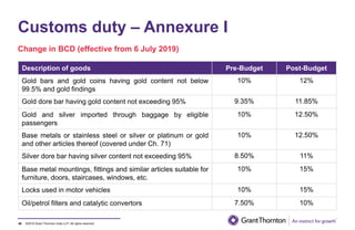 ©2019 Grant Thornton India LLP. All rights reserved.
Customs duty – Annexure I
48
Description of goods Pre-Budget Post-Budget
Gold bars and gold coins having gold content not below
99.5% and gold findings
10% 12%
Gold dore bar having gold content not exceeding 95% 9.35% 11.85%
Gold and silver imported through baggage by eligible
passengers
10% 12.50%
Base metals or stainless steel or silver or platinum or gold
and other articles thereof (covered under Ch. 71)
10% 12.50%
Silver dore bar having silver content not exceeding 95% 8.50% 11%
Base metal mountings, fittings and similar articles suitable for
furniture, doors, staircases, windows, etc.
10% 15%
Locks used in motor vehicles 10% 15%
Oil/petrol filters and catalytic convertors 7.50% 10%
Change in BCD (effective from 6 July 2019)
 
