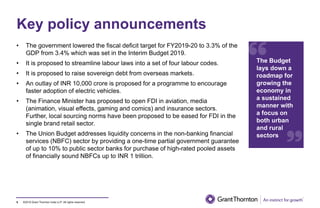 ©2019 Grant Thornton India LLP. All rights reserved.
Key policy announcements
5
• The government lowered the fiscal deficit target for FY2019-20 to 3.3% of the
GDP from 3.4% which was set in the Interim Budget 2019.
• It is proposed to streamline labour laws into a set of four labour codes.
• It is proposed to raise sovereign debt from overseas markets.
• An outlay of INR 10,000 crore is proposed for a programme to encourage
faster adoption of electric vehicles.
• The Finance Minister has proposed to open FDI in aviation, media
(animation, visual effects, gaming and comics) and insurance sectors.
Further, local sourcing norms have been proposed to be eased for FDI in the
single brand retail sector.
• The Union Budget addresses liquidity concerns in the non-banking financial
services (NBFC) sector by providing a one-time partial government guarantee
of up to 10% to public sector banks for purchase of high-rated pooled assets
of financially sound NBFCs up to INR 1 trillion.
The Budget
lays down a
roadmap for
growing the
economy in
a sustained
manner with
a focus on
both urban
and rural
sectors
 