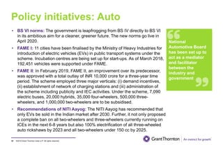 ©2019 Grant Thornton India LLP. All rights reserved.
Policy initiatives: Auto
57
• BS VI norms: The government is leapfrogging from BS IV directly to BS VI
in its ambitious aim for a cleaner, greener future. The new norms go live in
April 2020.
• FAME I: 11 cities have been finalised by the Ministry of Heavy Industries for
introduction of electric vehicles (EVs) in public transport systems under the
scheme. Incubation centres are being set up for start-ups. As of March 2018,
192,451 vehicles were supported under FAME.
• FAME II: In February 2019, FAME II, an improvement over its predecessor,
was approved with a total outlay of INR 10,000 crore for a three-year time
period. The scheme employed three major verticals: (i) demand incentives,
(ii) establishment of network of charging stations and (iii) administration of
the scheme including publicity and IEC activities. Under the scheme, 7,090
electric buses, 20,000 hybrids, 35,000 four-wheelers, 500,000 three-
wheelers, and 1,000,000 two-wheelers are to be subsidised.
• Recommendations of NITI Aayog: The NITI Aayog has recommended that
only EVs be sold in the Indian market after 2030. Further, it not only proposed
a complete ban on all two-wheelers and three-wheelers currently running on
ICEs in the next 6-8 years but also 100% electrification of all three-wheeled
auto rickshaws by 2023 and all two-wheelers under 150 cc by 2025.
.
National
Automotive Board
has been set up to
act as a mediator
and facilitator
between the
industry and
government
 