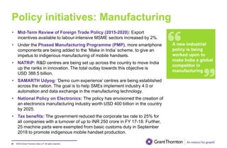 ©2019 Grant Thornton India LLP. All rights reserved.
Policy initiatives: Manufacturing
61
• Mid-Term Review of Foreign Trade Policy (2015-2020): Export
incentives available to labour-intensive MSME sectors increased by 2%.
• Under the Phased Manufacturing Programme (PMP), more smartphone
components are being added to the ‘Make in India’ scheme, to give an
impetus to indigenous manufacturing of mobile handsets.
• NATRiP: R&D centres are being set up across the country to move India
up the ranks in innovation. The total outlay towards this objective is
USD 388.5 billion.
• SAMARTH Udyog: ‘Demo cum experience’ centres are being established
across the nation. The goal is to help SMEs implement industry 4.0 or
automation and data exchange in the manufacturing technology.
• National Policy on Electronics: The policy has envisioned the creation of
an electronics manufacturing industry worth USD 400 billion in the country
by 2025.
• Tax benefits: The government reduced the corporate tax rate to 25% for
all companies with a turnover of up to INR 250 crore in FY 17-18. Further,
25 machine parts were exempted from basic customs duty in September
2018 to promote indigenous mobile handset production.
A new industrial
policy is being
worked upon to
make India a global
competitor in
manufacturing
 