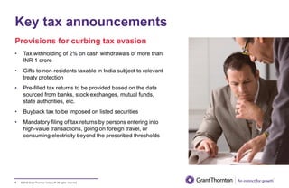 ©2019 Grant Thornton India LLP. All rights reserved.
Key tax announcements
7
• Tax withholding of 2% on cash withdrawals of more than
INR 1 crore
• Gifts to non-residents taxable in India subject to relevant
treaty protection
• Pre-filled tax returns to be provided based on the data
sourced from banks, stock exchanges, mutual funds,
state authorities, etc.
• Buyback tax to be imposed on listed securities
• Mandatory filing of tax returns by persons entering into
high-value transactions, going on foreign travel, or
consuming electricity beyond the prescribed thresholds
Provisions for curbing tax evasion
 