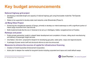 ©2019 Grant Thornton India LLP. All rights reserved.
Key budget announcements
70
National highway grid project
• Developing a desirable length and capacity of national highway grid using financeable model like 'Toll Operate
Transfer'.
• States to be supported to develop state road networks under Bharatmala (Phase II).
Jal Marg Vikas Project
• Enhancing the navigational capacity of Ganga, primarily to develop our inland waterways to shift a significant portion of
inland cargo movement from road and rail.
• Multi-modal terminals like the one in Varanasi to be set up in Sahibganj, Haldia; navigational lock at Farakka.
Railways and power
• Public-private partnership model to unleash faster development and completion of tracks, rolling stock manufacturing
and delivery of passenger freight services.
• One Nation, One Grid - proposal for blueprint for developing gas grids, water grids, i-ways and regional airports.
• A package of power sector tariff and structural reforms to soon be announced.
Measures to enhance the sources of capital for infrastructure financing
• Creation of Credit Guarantee Enhancement Corporation.
• Action plan to deepen the market for long-term bonds including corporate bond repos and credit default swaps.
 