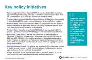 ©2019 Grant Thornton India LLP. All rights reserved.
Key policy initiatives
74
• Paramparagat Krishi Vikas Yojana (PKVY): It was launched in 2015 to promote
organic farming in the country, with USD 19.70 million sanctioned (2016-17 to 2018-
19). Grant released up to 2017-18 (December) is USD 6.90 million.
• Pradhan Mantri Annadata Aay SanraksHan Abhiyan (PM-AASHA): It announced
in Union Budget 2018 to ensure remunerative prices to farmers for their produce.
• Pradhan Mantri Krishi Sinchai Yojana (PMKSY): The scheme ensures access to
irrigation facilities to all agricultural farms in the country to produce ‘per drop more
crop’, thus bringing in much-desired rural prosperity.
• Pradhan Mantri Kisan Samman Nidhi (PMKISAN): It was launched in 2019 to
provide a guaranteed income of INR 6,000 per year to small and marginal farmers.
• Agriculture Export Policy: The new policy approved by the government in
December 2018 aims to increase India’s agricultural exports to USD 60 billion by
2022 and USD 100 billion in the next few years with a stable trade policy regime.
Under the policy, all restrictions on the export of organic and processed food items
will be lifted. These include mandi (wholesale) taxes, minimum export prices, duties
and quota restrictions.
• Doubling farmers’ income: The scheme was launched in 2016, having set a target
to double farmers’ incomes by 2022 in order to address the key concerns such as
agrarian distress, farmers welfare and inequitability.
• Budget allocation: As per Union Budget 2019-20, allocation of INR 1,40,763.97
crore (USD 1.95 trillion) has been made to the Ministry of Agriculture.
A special fund of
INR 2,000 crore
has been created
in NABARD for
providing
affordable credit
to entrepreneurs
for setting up
food processing
units in
designated food
parks
 