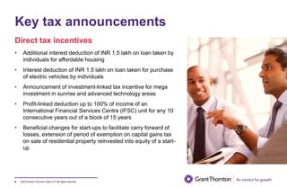 ©2019 Grant Thornton India LLP. All rights reserved.
Key tax announcements
8
• Additional interest deduction of INR 1.5 lakh on loan taken by
individuals for affordable housing
• Interest deduction of INR 1.5 lakh on loan taken for purchase
of electric vehicles by individuals
• Announcement of investment-linked tax incentive for mega
investment in sunrise and advanced technology areas
• Profit-linked deduction up to 100% of income of an
International Financial Services Centre (IFSC) unit for any 10
consecutive years out of a block of 15 years
• Beneficial changes for start-ups to facilitate carry forward of
losses, extension of period of exemption on capital gains tax
on sale of residential property reinvested into equity of a start-
up
Direct tax incentives
 