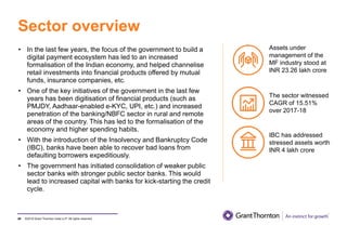 ©2019 Grant Thornton India LLP. All rights reserved.
Sector overview
80
• In the last few years, the focus of the government to build a
digital payment ecosystem has led to an increased
formalisation of the Indian economy, and helped channelise
retail investments into financial products offered by mutual
funds, insurance companies, etc.
• One of the key initiatives of the government in the last few
years has been digitisation of financial products (such as
PMJDY, Aadhaar-enabled e-KYC, UPI, etc.) and increased
penetration of the banking/NBFC sector in rural and remote
areas of the country. This has led to the formalisation of the
economy and higher spending habits.
• With the introduction of the Insolvency and Bankruptcy Code
(IBC), banks have been able to recover bad loans from
defaulting borrowers expeditiously.
• The government has initiated consolidation of weaker public
sector banks with stronger public sector banks. This would
lead to increased capital with banks for kick-starting the credit
cycle.
Assets under
management of the
MF industry stood at
INR 23.26 lakh crore
The sector witnessed
CAGR of 15.51%
over 2017-18
IBC has addressed
stressed assets worth
INR 4 lakh crore
 