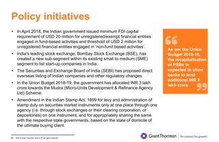 ©2019 Grant Thornton India LLP. All rights reserved.
Policy initiatives
81
• In April 2018, the Indian government issued minimum FDI capital
requirement of USD 20 million for unregistered/exempt financial entities
engaged in fund-based activities and threshold of USD 2 million for
unregistered financial entities engaged in ‘non-fund based activities’.
• India's leading stock exchange, Bombay Stock Exchange (BSE), has
created a new sub-segment within its existing small to medium (SME)
segment to list start-up companies in India.
• The Securities and Exchange Board of India (SEBI) has proposed direct
overseas listing of Indian companies and other regulatory changes.
• In the Union Budget 2018-19, the government has allocated INR 3 lakh
crore towards the Mudra (Micro-Units Development & Refinance Agency
Ltd) Scheme.
• Amendment in the Indian Stamp Act, 1899 for levy and administration of
stamp duty on securities market instruments only at one place through one
agency (i.e. through stock exchanges or their clearing corporation, or
depositories) on one instrument, and for appropriately sharing the same
with the respective state governments, based on the state of domicile of
the ultimate buying client.
As per the Union
Budget 2018-19,
the recapitalisation
of PSBs is
expected to allow
banks to lend
additional INR 5
lakh crore
 