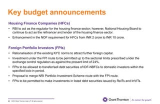 ©2019 Grant Thornton India LLP. All rights reserved.
Key budget announcements
85
Housing Finance Companies (HFCs)
• RBI to act as the regulator for the housing finance sector; however, National Housing Board to
continue to act as the refinancer and lender of the housing finance sector.
• Enhancement in the NOF requirement for HFCs from INR 2 crore to INR 10 crore.
Foreign Portfolio Investors (FPIs)
• Rationalisation of the existing KYC norms to attract further foreign capital.
• Investment under the FPI route to be permitted up to the sectorial limits prescribed under the
exchange control regulation as against the present limit of 24%.
• FPIs to be allowed to transfer/sell debt securities of IDF-NBFCs to domestic investors within the
specified lock-in period.
• Proposal to merge NRI Portfolio Investment Scheme route with the FPI route.
• FPIs to be permitted to make investments in listed debt securities issued by ReITs and InVITs.
 