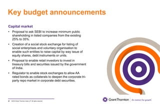 ©2019 Grant Thornton India LLP. All rights reserved.
Key budget announcements
87
Capital market
• Proposal to ask SEBI to increase minimum public
shareholding in listed companies from the existing
25% to 35%.
• Creation of a social stock exchange for listing of
social enterprises and voluntary organisation to
enable such entities to raise capital by way issue of
equity shares, debt instruments or units.
• Proposal to enable retail investors to invest in
treasury bills and securities issued by the government
of India.
• Regulator to enable stock exchanges to allow AA
rated bonds as collaterals to deepen the corporate tri-
party repo market in corporate debt securities.
 