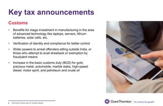 ©2019 Grant Thornton India LLP. All rights reserved.
Key tax announcements
9
• Benefits for mega investment in manufacturing in the area
of advanced technology like laptops, servers, lithium
batteries, solar cells, etc.
• Verification of identity and compliance for better control
• Wider powers to arrest offenders sitting outside India, or
those who attempt to avail drawback or exemption by
fraudulent means
• Increase in the basic customs duty (BCD) for gold,
precious metal, automobile, marble slabs, high-speed
diesel, motor spirit, and petroleum and crude oil
Customs
 