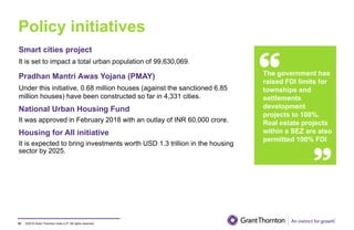 ©2019 Grant Thornton India LLP. All rights reserved.
Policy initiatives
91
Smart cities project
It is set to impact a total urban population of 99,630,069.
Pradhan Mantri Awas Yojana (PMAY)
Under this initiative, 0.68 million houses (against the sanctioned 6.85
million houses) have been constructed so far in 4,331 cities.
National Urban Housing Fund
It was approved in February 2018 with an outlay of INR 60,000 crore.
Housing for All initiative
It is expected to bring investments worth USD 1.3 trillion in the housing
sector by 2025.
The government has
raised FDI limits for
townships and
settlements
development
projects to 100%.
Real estate projects
within a SEZ are also
permitted 100% FDI
 