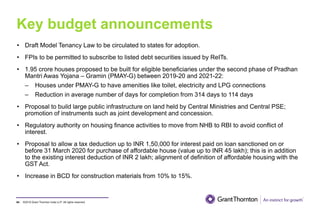 ©2019 Grant Thornton India LLP. All rights reserved.
Key budget announcements
94
• Draft Model Tenancy Law to be circulated to states for adoption.
• FPIs to be permitted to subscribe to listed debt securities issued by ReITs.
• 1.95 crore houses proposed to be built for eligible beneficiaries under the second phase of Pradhan
Mantri Awas Yojana – Gramin (PMAY-G) between 2019-20 and 2021-22:
– Houses under PMAY-G to have amenities like toilet, electricity and LPG connections
– Reduction in average number of days for completion from 314 days to 114 days
• Proposal to build large public infrastructure on land held by Central Ministries and Central PSE;
promotion of instruments such as joint development and concession.
• Regulatory authority on housing finance activities to move from NHB to RBI to avoid conflict of
interest.
• Proposal to allow a tax deduction up to INR 1,50,000 for interest paid on loan sanctioned on or
before 31 March 2020 for purchase of affordable house (value up to INR 45 lakh); this is in addition
to the existing interest deduction of INR 2 lakh; alignment of definition of affordable housing with the
GST Act.
• Increase in BCD for construction materials from 10% to 15%.
 