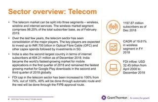 ©2019 Grant Thornton India LLP. All rights reserved.
Sector overview: Telecom
97
• The telecom market can be split into three segments – wireless,
wireline and internet services. The wireless market segment
comprises 98.20% of the total subscriber base, as of February
2019.
• Over the last few years, the telecom sector has seen
consolidation of the major players. The key players are expected
to invest up to INR 700 billion in Optical Fibre Cable (OFC) and
other capex spends followed by investments in 5G.
• India is also the second largest country in terms of internet
subscribers at 604.21 million as of December 2018. India
became the world’s fastest-growing market for mobile
applications in the first quarter of 2018 and remained the fastest
growing market for Google Play downloads in the second and
third quarter of 2018 globally.
• FDI cap in the telecom sector has been increased to 100% from
74%; out of 100%, 49% will be done through automatic route and
the rest will be done through the FIPB approval route.
1197.87 million
subscribers as of
Dec 2018
CAGR of 19.61%
in wireless
segment in FY
2018
FDI inflow: USD
32.45 billion from
April 2000 to
December 2018
 