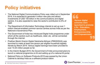 ©2019 Grant Thornton India LLP. All rights reserved.
Policy initiatives
98
• The National Digital Communications Policy was rolled out in September
2018. It is expected to generate 4 million new jobs and attract
investments of USD 100 billion in the communications and digital
sectors. It is also expected to raise the sector's contribution to 8% of
GDP.
• The Department of Information Technology intends to set up over 1
million internet-enabled common service centres across India as per the
National e-Governance Plan.
• The Government of India has introduced Digital India programme under
which all the sectors such as healthcare, retail, etc. will be connected
through the internet.
• Pradhan Mantri Gramin Digital Saksharta Abhiyan (PMGDISHA) was
launched to make at least one person per eligible household digitally
literate by March 2019. Various digital trainings have been provided to
over 10.25 million people so far.
• In the Interim Budget 2019, the Government of India announced plans to
launch a national programme on AI and setting up of a national AI portal.
• National Policy on Software Products-2019 was passed by the Union
Cabinet to develop India as a software product nation.
Various digital
schemes were
launched to promote
4 Es - Education,
Employment,
Entrepreneurship
and Empowerment
 