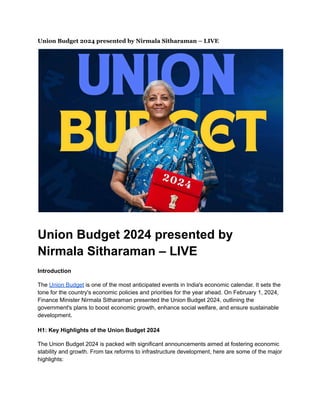 Union Budget 2024 presented by Nirmala Sitharaman – LIVE
Union Budget 2024 presented by
Nirmala Sitharaman – LIVE
Introduction
The Union Budget is one of the most anticipated events in India's economic calendar. It sets the
tone for the country's economic policies and priorities for the year ahead. On February 1, 2024,
Finance Minister Nirmala Sitharaman presented the Union Budget 2024, outlining the
government's plans to boost economic growth, enhance social welfare, and ensure sustainable
development.
H1: Key Highlights of the Union Budget 2024
The Union Budget 2024 is packed with significant announcements aimed at fostering economic
stability and growth. From tax reforms to infrastructure development, here are some of the major
highlights:
 
