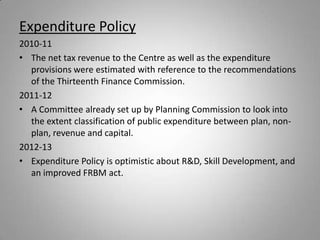 Expenditure Policy
2010-11
• The net tax revenue to the Centre as well as the expenditure
  provisions were estimated with reference to the recommendations
  of the Thirteenth Finance Commission.
2011-12
• A Committee already set up by Planning Commission to look into
  the extent classification of public expenditure between plan, non-
  plan, revenue and capital.
2012-13
• Expenditure Policy is optimistic about R&D, Skill Development, and
  an improved FRBM act.
 