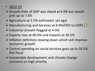 • 2012-13
 Growth Rate of GDP was slated at 6.9% but would
  pick up to 7.6%
 Agriculture at 2.5% estimated yet agai
 Manufacturing and Services at 9.4%(59% to GDP)
 Industrial Growth Pegged at 4-5%
 Exports rose at 40.5% and Imports at 30.5%
 Inflation definitely slowing down which will improve
  economic growth
 Central spending on social services goes up to 18.5%
  this fiscal
 Sustainable development and climate change
  concerns on high priority
 