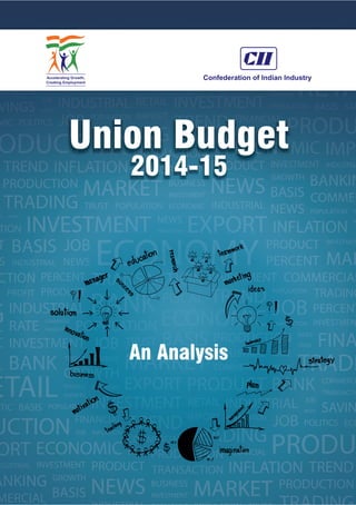Union Budget
2014-15
An Analysis
The Confederation of Indian Industry (CII) works to create and sustain an environment conducive to the
development of India, partnering industry, Government, and civil society, through advisory and
consultative processes.
CII is a non-government, not-for-profit, industry-led and industry-managed organization, playing a
proactive role in India's development process. Founded in 1895, India's premier business association
has over 7200 members, from the private as well as public sectors, including SMEs and MNCs, and an
indirect membership of over 100,000 enterprises from around 242 national and regional sectoral
industry bodies.
CII charts change by working closely with Government on policy issues, interfacing with thought
leaders, and enhancing efficiency, competitiveness and business opportunities for industry through a
range of specialized services and strategic global linkages. It also provides a platform for consensus-
building and networking on key issues.
Extending its agenda beyond business, CII assists industry to identify and execute corporate
citizenship programmes. Partnerships with civil society organizations carry forward corporate
initiatives for integrated and inclusive development across diverse domains including affirmative action,
healthcare, education, livelihood, diversity management, skill development, empowerment of women,
and water, to name a few.
The CII theme of ‘Accelerating Growth, Creating Employment’ for 2014-15 aims to strengthen a growth
process that meets the aspirations of today’s India. During the year, CII will specially focus on economic
growth, education, skill development, manufacturing, investments, ease of doing business, export
competitiveness, legal and regulatory architecture, labour law reforms and entrepreneurship as growth
enablers.
With 64 offices, including 9 Centres of Excellence, in India, and 7 overseas offices in Australia, China,
Egypt, France, Singapore, UK, and USA, as well as institutional partnerships with 312 counterpart
organizations in 106 countries, CII serves as a reference point for Indian industry and the international
business community.
.
Confederation of Indian Industry
The Mantosh Sondhi Centre
23, Institutional Area, Lodi Road, New Delhi – 110 003 (India)
T: 91 11 45771000 / 24629994-7 | F: 91 11 24626149
E: info@cii.in | W: www.cii.in
Reach us via our Membership Helpline: 00-91-11-435 46244 / 00-91-99104 46244
CII Helpline Toll free No: 1800-103-1244
Follow us on :
www.mycii.infacebook.com/followcii twitter.com/followcii
 