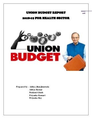 1
UNION BUDGET REPORT
2018-19 FOR HEALTH SECTOR
Prepared by – Aditya Jhunjhunwala
Aditya Kumar
Poulami Ghosh
Priyanka Kumari
Priyanka Roy
 