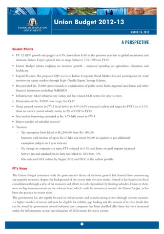 Union Budget 2012-13
                                                                                                    MARCH 16, 2012


                                                                                             A PERSPECTIVE
SALIENT POINTS
• FY 12 GDP growth rate pegged at 6.9%, down from 8.4% in the previous year due to global uncertainty and
  domestic factors. Expect growth rate to range between 7.35-7.85% in FY13.
• Union Budget retains emphasis on inclusive growth – increased spending on agriculture, education, and
  healthcare.
• Capital Markets: Has proposed QFI access to Indian Corporate Bond Market; Greater participation by retail
  investors in equity markets through Rajiv Gandhi Equity Savings Scheme.
• Has provided Rs. 15,888 crores towards re-capitalisation of public sector banks, regional rural banks and other
  financial institutions including NABARD
• Infrastructure: hiked infrastructure outlay and has relaxed ECB norms for select sectors.
• Disinvestment: Rs. 30,000 crore target for FY13
• Sharp upward revision in FY12 fiscal deficit to 5.9% (4.6% estimated earlier) and target for FY13 set at 5.1%.
  Aims to restrict central subsidy outlay to 2% of GDP in FY13
• Net market borrowing estimated at Rs. 4.79 lakh crores in FY13
• Direct transfers of subsidies mooted
• Taxation:
   -   Tax exemption limit hiked to Rs.200,000 from Rs. 180,000
   -   Investors with income of up to Rs.10 lakh can invest 50,000 in equities to get additional
       exemption (subject to 3 year lock-in)
   -   No change in corporate tax rates; STT reduced to 0.1% and duties on gold imports increased
   -   Service tax and standard excise duty rate hiked to 12% from 10%
   -   Has indicated GST rollout by August 2012 and DTC at the earliest possible


FT’S VIEWS

The Union Budget continued with the government’s theme of inclusive growth but desisted from announcing
any populist measures, despite the background of the recent state election results. Instead it has focused on fiscal
consolidation through a slew of tax measures and efforts to curb expenditure by limiting subsidies. However, there
were no big announcements on the reforms front, which could be announced outside the Union Budget, as has
been the practice in recent years.
The government has also rightly focused on infrastructure and manufacturing sectors through various measures
– a higher number of sectors will now be eligible for viability gap funding and the amount of tax free bonds that
can be issued by government owned infrastructure companies has been doubled. Also there has been increased
outlay for infrastructure sectors and relaxation of ECB norms for select sectors.



                                                          1
 