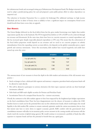 free infrastructure bonds and encouraged setting up of Infrastructure Development Funds.The Budget reiterated on the
need to adopt a pooled pricing policy for coal and proposed a joint public-private effort to reduce dependence on
imported coal.
The reduction in Securities Transaction Tax is a positive for brokerages.The additional surcharge on high income
individuals and rise in duties of luxury items is unlikely to have a significant impact on consumption. Retail sector
should benefit from lower excise duty on apparels.


DEBT MARKETS
The Union Budget delivered on the fiscal deficit front, but the gross market borrowings were higher than market
expectations (partly due to the buyback).The FY14 targeted fiscal deficit at 4.8% of GDP is to be achieved through
tax revenues and divestments. At the same time, there have been no concrete measures to control expenditure and
this has increased quite sharply (especially planned expenditure at 29% yoy). This means that the achievement of
the fiscal deficit projection would depend on tax revenues and we need to see concrete progress on subsidy
rationalization. Given the expanding current account deficit, a lot depends on the global commodity prices, export
growth and currency movements. Given this uncertainty, debt markets have reacted negatively and yields have
moved up across the curve.

                                                                   27/2/2013           28/2/2013

                           1-yr gilt yield (%)                       7.88                  7.93

                           5-yr gilt yield (%)                       7.80                  7.87

                           10-yr gilt yield (%)                      7.80                  7.87

                           5-yr AAA corporate bond yield (%)         8.86                  8.90



The announcement of new measures to boost the depth in the debt markets and reiteration of the old measures were
positive –
• Stock exchanges to have a dedicated debt segment and insurance companies, provident funds and pension funds will
  be allowed to trade directly.
• FIIs will be allowed to participate in currency derivatives (for their rupee exposure) and also use their bond/gilt
  investments collateral
• Debt funds and ABS made eligible securities for Pension and Provident Funds
• Securitisation Trust to be exempted from Income Tax – removes uncertainty
Overall, the sentiment in the debt markets appears to have been impacted by the heightened pre-budget expectations
on the fiscal consolidation front. There has been disappointment over the absence of measures to address the CAD.
Another factor to watch out for the potential flows into tax-free infrastructure bonds, which would impact the overall
liquidity in the debt markets.We continue to remain cautiously optimistic amidst the various uncertainties, but are clear
that interest rates have to move down to support economic growth. RBI’s comfort with the government’s fiscal
consolidation measures will reflect in its monetary policy review measures in the coming months and investors will also
closely watch the reaction of global rating agencies.We would continue to recommend a portfolio of funds that offer
exposure to corporate bonds and have the potential to benefit from any capital gains.



                                                               3
 