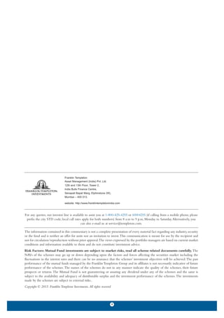 Franklin Templeton
                                Asset Management (India) Pvt. Ltd.
                                12th and 13th Floor, Tower 2,
                                India Bulls Finance Centre,
                                Senapati Bapat Marg, Elphinstone (W),
                                Mumbai – 400 013.

                                website: http://www.franklintempletonindia.com



For any queries, our investor line is available to assist you at 1-800-425-4255 or 60004255 (if calling from a mobile phone, please
 prefix the city STD code; local call rates apply for both numbers) from 8 a.m to 9 p.m, Monday to Saturday. Alternatively, you
                                            can also e-mail us at service@templeton.com.

The information contained in this commentary is not a complete presentation of every material fact regarding any industry, security
or the fund and is neither an offer for units nor an invitation to invest.This communication is meant for use by the recipient and
not for circulation/reproduction without prior approval.The views expressed by the portfolio managers are based on current market
conditions and information available to them and do not constitute investment advice.
Risk Factors: Mutual Fund investments are subject to market risks, read all scheme related documents carefully. The
NAVs of the schemes may go up or down depending upon the factors and forces affecting the securities market including the
fluctuations in the interest rates and there can be no assurance that the schemes’ investment objectives will be achieved. The past
performance of the mutual funds managed by the Franklin Templeton Group and its affiliates is not necessarily indicative of future
performance of the schemes. The names of the schemes do not in any manner indicate the quality of the schemes, their future
prospects or returns. The Mutual Fund is not guaranteeing or assuring any dividend under any of the schemes and the same is
subject to the availability and adequacy of distributable surplus and the investment performance of the schemes. The investments
made by the schemes are subject to external risks..
Copyright © 2013. Franklin Templeton Investments. All rights reserved



                                                                        4
 