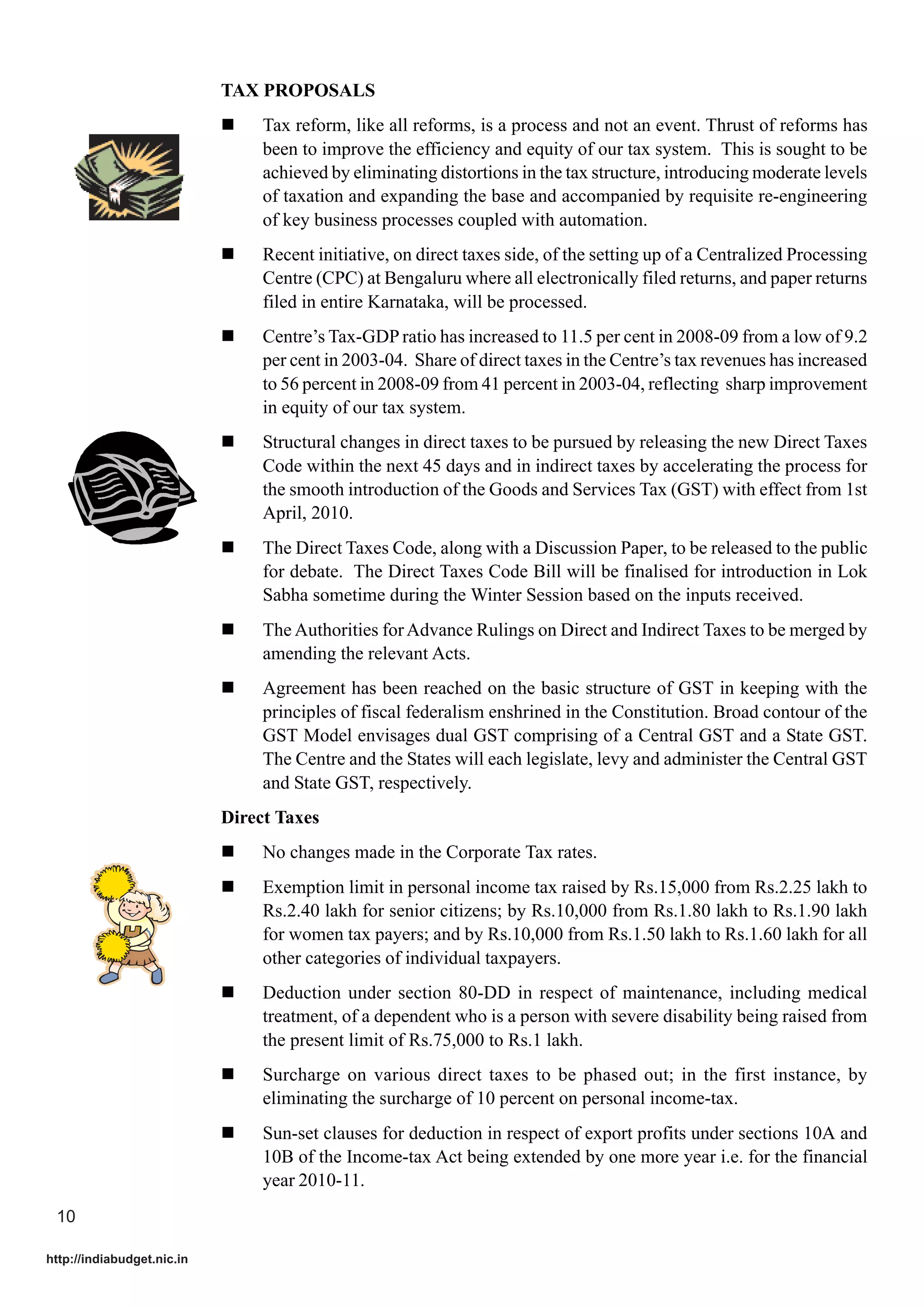 TAX PROPOSALS
                            !    Tax reform, like all reforms, is a process and not an event. Thrust of reforms has
                                 been to improve the efficiency and equity of our tax system. This is sought to be
                                 achieved by eliminating distortions in the tax structure, introducing moderate levels
                                 of taxation and expanding the base and accompanied by requisite re-engineering
                                 of key business processes coupled with automation.
                            !    Recent initiative, on direct taxes side, of the setting up of a Centralized Processing
                                 Centre (CPC) at Bengaluru where all electronically filed returns, and paper returns
                                 filed in entire Karnataka, will be processed.
                            !    Centre’s Tax-GDP ratio has increased to 11.5 per cent in 2008-09 from a low of 9.2
                                 per cent in 2003-04. Share of direct taxes in the Centre’s tax revenues has increased
                                 to 56 percent in 2008-09 from 41 percent in 2003-04, reflecting sharp improvement
                                 in equity of our tax system.
                            !    Structural changes in direct taxes to be pursued by releasing the new Direct Taxes
                                 Code within the next 45 days and in indirect taxes by accelerating the process for
                                 the smooth introduction of the Goods and Services Tax (GST) with effect from 1st
                                 April, 2010.
                            !    The Direct Taxes Code, along with a Discussion Paper, to be released to the public
                                 for debate. The Direct Taxes Code Bill will be finalised for introduction in Lok
                                 Sabha sometime during the Winter Session based on the inputs received.
                            !    The Authorities for Advance Rulings on Direct and Indirect Taxes to be merged by
                                 amending the relevant Acts.
                            !    Agreement has been reached on the basic structure of GST in keeping with the
                                 principles of fiscal federalism enshrined in the Constitution. Broad contour of the
                                 GST Model envisages dual GST comprising of a Central GST and a State GST.
                                 The Centre and the States will each legislate, levy and administer the Central GST
                                 and State GST, respectively.
                            Direct Taxes
                            !    No changes made in the Corporate Tax rates.
                            !    Exemption limit in personal income tax raised by Rs.15,000 from Rs.2.25 lakh to
                                 Rs.2.40 lakh for senior citizens; by Rs.10,000 from Rs.1.80 lakh to Rs.1.90 lakh
                                 for women tax payers; and by Rs.10,000 from Rs.1.50 lakh to Rs.1.60 lakh for all
                                 other categories of individual taxpayers.
                            !    Deduction under section 80-DD in respect of maintenance, including medical
                                 treatment, of a dependent who is a person with severe disability being raised from
                                 the present limit of Rs.75,000 to Rs.1 lakh.
                            !    Surcharge on various direct taxes to be phased out; in the first instance, by
                                 eliminating the surcharge of 10 percent on personal income-tax.
                            !    Sun-set clauses for deduction in respect of export profits under sections 10A and
                                 10B of the Income-tax Act being extended by one more year i.e. for the financial
                                 year 2010-11.
 10

http://indiabudget.nic.in
 