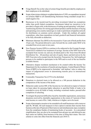 !   Fringe Benefit Tax on the value of certain fringe benefits provided by employers to
                                their employees to be abolished.
                            !   Scope of provisions relating to weighted deduction of 150% on expenditure incurred
                                on in-house R&D to all manufacturing businesses being extended except for a
                                small negative list.
                            !   Businesses to be incentivised by providing investment linked tax exemptions
                                rather than profit linked exemptions. Investment linked tax incentives to be
                                provided, to begin with, to the businesses of setting up and operating ‘cold chain’,
                                warehousing facilities for storing agricultural produce and the business of laying
                                and operating cross country natural gas or crude or petroleum oil pipeline network
                                for distribution on common carrier principle. Under this method, all capital
                                expenditure, other than expenditure on land, goodwill and financial instruments
                                to be fully allowable as deduction.
                            !   Minimum Alternate Tax (MAT) to be increased to 15 per cent of book profits from
                                10 per cent. The period allowed to carry forward the tax credit under MAT to be
                                extended from seven years to ten years.
                            !   New Pension System (NPS) to continue to be subjected to the Exempt-Exempt-
                                Taxed (EET) method of tax treatment of savings. Income of the NPS Trust to be
                                exempted from income tax and any dividend paid to this Trust from Dividend
                                Distribution Tax. All purchase and sale of equity shares and derivatives by the
                                NPS Trust also to be exempt from the Securities Transaction Tax. Self employed
                                persons to be enabled to participate in the NPS and to avail of the tax benefits
                                available thereto.
                            !   Alternative dispute resolution mechanism to be created within the Income Tax
                                Department for the resolution of transfer pricing disputes. Central Board of Direct
                                Taxes (CBDT) to be empowered to formulate ‘safe harbour’ rules to reduce the
                                impact of judgemental errors in determining transfer price in international
                                transactions.
                            !   Commodity Transaction Tax (CTT) to be abolished.
                            !   Donations to electoral trusts to be allowed as a 100 percent deduction in the
                                computation of the income of the donor.
                            !   Deduction under section 80E of the Income-tax Act allowed in respect of interest
                                on loans taken for pursuing higher education in specified fields of study to be
                                extended to cover all fields of study, including vocational studies, pursued after
                                completion of schooling.
                            !   To mitigate the practical difficulties faced by charitable organisations, anonymous
                                donations received by charitable organisations to the extent of 5 percent of their
                                total income or a sum of Rs.1 lakh, whichever is higher, not to be taxed.
                            !   Scope of presumptive taxation to be extended to all small businesses with a turnover
                                upto Rs. 40 lakh. All such taxpayers to have option to declare their income from
                                business at the rate of 8 percent of their turnover and simultaneously enjoy exemption
                                from the compliance burden of maintaining books of accounts. As a procedural
                                simplification, they are also to be exempted from advance tax and allowed to pay
                                their entire tax liability from business at the time of filing their return. This new
                                scheme to come into effect from the financial year 2010-11.
                                                                                                                   11

http://indiabudget.nic.in
 