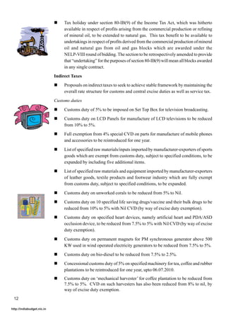 !    Tax holiday under section 80-IB(9) of the Income Tax Act, which was hitherto
                                 available in respect of profits arising from the commercial production or refining
                                 of mineral oil, to be extended to natural gas. This tax benefit to be available to
                                 undertakings in respect of profits derived from the commercial production of mineral
                                 oil and natural gas from oil and gas blocks which are awarded under the
                                 NELP-VIII round of bidding. The section to be retrospectively amended to provide
                                 that “undertaking” for the purposes of section 80-IB(9) will mean all blocks awarded
                                 in any single contract.
                            Indirect Taxes
                            !    Proposals on indirect taxes to seek to achieve stable framework by maintaining the
                                 overall rate structure for customs and central excise duties as well as service tax.

                            Customs duties
                            !    Customs duty of 5% to be imposed on Set Top Box for television broadcasting.
                            !    Customs duty on LCD Panels for manufacture of LCD televisions to be reduced
                                 from 10% to 5%.
                            !    Full exemption from 4% special CVD on parts for manufacture of mobile phones
                                 and accessories to be reintroduced for one year.

                            !    List of specified raw materials/inputs imported by manufacturer-exporters of sports
                                 goods which are exempt from customs duty, subject to specified conditions, to be
                                 expanded by including five additional items.
                            !    List of specified raw materials and equipment imported by manufacturer-exporters
                                 of leather goods, textile products and footwear industry which are fully exempt
                                 from customs duty, subject to specified conditions, to be expanded.

                            !    Customs duty on unworked corals to be reduced from 5% to Nil.
                            !    Customs duty on 10 specified life saving drugs/vaccine and their bulk drugs to be
                                 reduced from 10% to 5% with Nil CVD (by way of excise duty exemption).
                            !    Customs duty on specified heart devices, namely artificial heart and PDA/ASD
                                 occlusion device, to be reduced from 7.5% to 5% with Nil CVD (by way of excise
                                 duty exemption).

                            !    Customs duty on permanent magnets for PM synchronous generator above 500
                                 KW used in wind operated electricity generators to be reduced from 7.5% to 5%.
                            !    Customs duty on bio-diesel to be reduced from 7.5% to 2.5%.
                            !    Concessional customs duty of 5% on specified machinery for tea, coffee and rubber
                                 plantations to be reintroduced for one year, upto 06.07.2010.
                            !    Customs duty on ‘mechanical harvester’ for coffee plantation to be reduced from
                                 7.5% to 5%. CVD on such harvesters has also been reduced from 8% to nil, by
                                 way of excise duty exemption.
 12

http://indiabudget.nic.in
 