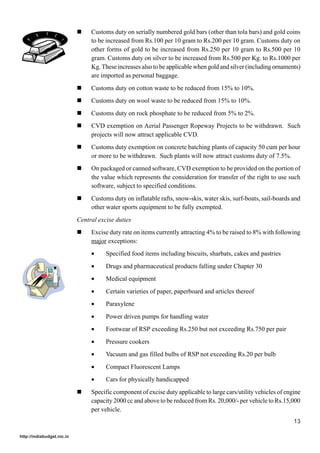 !    Customs duty on serially numbered gold bars (other than tola bars) and gold coins
                                 to be increased from Rs.100 per 10 gram to Rs.200 per 10 gram. Customs duty on
                                 other forms of gold to be increased from Rs.250 per 10 gram to Rs.500 per 10
                                 gram. Customs duty on silver to be increased from Rs.500 per Kg. to Rs.1000 per
                                 Kg. These increases also to be applicable when gold and silver (including ornaments)
                                 are imported as personal baggage.
                            !    Customs duty on cotton waste to be reduced from 15% to 10%.
                            !    Customs duty on wool waste to be reduced from 15% to 10%.
                            !    Customs duty on rock phosphate to be reduced from 5% to 2%.
                            !    CVD exemption on Aerial Passenger Ropeway Projects to be withdrawn. Such
                                 projects will now attract applicable CVD.
                            !    Customs duty exemption on concrete batching plants of capacity 50 cum per hour
                                 or more to be withdrawn. Such plants will now attract customs duty of 7.5%.
                            !    On packaged or canned software, CVD exemption to be provided on the portion of
                                 the value which represents the consideration for transfer of the right to use such
                                 software, subject to specified conditions.
                            !    Customs duty on inflatable rafts, snow-skis, water skis, surf-boats, sail-boards and
                                 other water sports equipment to be fully exempted.
                            Central excise duties
                            !    Excise duty rate on items currently attracting 4% to be raised to 8% with following
                                 major exceptions:
                                 •     Specified food items including biscuits, sharbats, cakes and pastries
                                 •     Drugs and pharmaceutical products falling under Chapter 30
                                 •     Medical equipment
                                 •     Certain varieties of paper, paperboard and articles thereof
                                 •     Paraxylene
                                 •     Power driven pumps for handling water
                                 •     Footwear of RSP exceeding Rs.250 but not exceeding Rs.750 per pair
                                 •     Pressure cookers
                                 •     Vacuum and gas filled bulbs of RSP not exceeding Rs.20 per bulb
                                 •     Compact Fluorescent Lamps
                                 •     Cars for physically handicapped
                            !    Specific component of excise duty applicable to large cars/utility vehicles of engine
                                 capacity 2000 cc and above to be reduced from Rs. 20,000/- per vehicle to Rs.15,000
                                 per vehicle.
                                                                                                                   13

http://indiabudget.nic.in
 