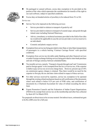 !    On packaged or canned software, excise duty exemption to be provided on the
                                 portion of the value which represents the consideration for transfer of the right to
                                 use such software, subject to specified conditions.
                            !    Excise duty on branded articles of jewellery to be reduced from 2% to Nil.
                            Service tax
                            !    Service Tax to be imposed on the following services:
                                 •        Service provided in relation to transport of goods by rail
                                 •        Service provided in relation to transport of coastal cargo; and goods through
                                          inland water including National Waterways
                                 •        Advice, consultancy or technical assistance provided in the field of law (this
                                          tax would not be applicable in case the service provider or service receiver is
                                          an individual).
                                 •        Cosmetic and plastic surgery service
                            !    Exemption from service tax being provided to inter-State or intra-State transportation
                                 of passengers in a vehicle bearing ‘Contract Carriage Permit’ with specified
                                 conditions.
                            !    Exemption from service tax (leviable under Banking and other financial services
                                 or under Foreign exchange broking service) being provided to inter-bank purchase
                                 and sale of foreign currency between scheduled banks.
                            !    Two taxable services, namely, ‘Transport of goods through road’ and ‘Commission
                                 paid to foreign agents’ to be exempted from the levy of service tax, if the exporter
                                 is liable to pay service tax on reverse charge basis. However, present cap of 10%
                                 on commission agency charges is retained. Thus there would be no need for the
                                 exporter to first pay the tax and later claim refund in respect of these services.
                            !    For other services received by exporters, service tax exemption to be operated
                                 through the existing refund mechanism based on self-certification of the documents
                                 where such refund is below 0.25 per cent of FOB value, and certification of
                                 documents by a Chartered Accountant for value of refund exceeding the above
                                 limit.
                            !    Export Promotion Councils and the Federation of Indian Export Organizations
                                 (FIEO) to be exempt from service tax on the membership and other fees collected
                                 by them till 31st March 2010.
                            Tax proposals on direct taxes to be revenue neutral. On indirect taxes, estimated net gain
                            to be Rs.2,000 crore for a full year.




                                                                                                                      15

http://indiabudget.nic.in
 