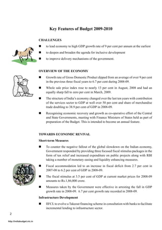 Key Features of Budget 2009-2010

                            CHALLENGES
                            !   to lead economy to high GDP growth rate of 9 per cent per annum at the earliest
                            !   to deepen and broaden the agenda for inclusive development
                            !   to improve delivery mechanisms of the government.


                            OVERVIEW OF THE ECONOMY
                            !   Growth rate of Gross Domestic Product dipped from an average of over 9 per cent
                                in the previous three fiscal years to 6.7 per cent during 2008-09.
                            !   Whole sale price index rose to nearly 13 per cent in August, 2008 and had an
                                equally sharp fall to zero per cent in March, 2009.
                            !   The structure of India’s economy changed over the last ten years with contribution
                                of the services sector to GDP at well over 50 per cent and share of merchandise
                                trade doubling to 38.9 per cent of GDP in 2008-09.
                            !   Recognising economic recovery and growth as co-operative effort of the Central
                                and State Governments, meeting with Finance Ministers of States held as part of
                                preparation of the Budget. This is intended to become an annual feature.


                            TOWARDS ECONOMIC REVIVAL
                            Short-term Measures
                            !   To counter the negative fallout of the global slowdown on the Indian economy,
                                Government responded by providing three focused fiscal stimulus packages in the
                                form of tax relief and increased expenditure on public projects along with RBI
                                taking a number of monetary easing and liquidity enhancing measures.
                            !   Fiscal accommodation led to an increase in fiscal deficit from 2.7 per cent in
                                2007-08 to 6.2 per cent of GDP in 2008-09.
                            !   The fiscal stimulus at 3.5 per cent of GDP at current market prices for 2008-09
                                amounts to Rs.1,86,000 crore.
                            !   Measures taken by the Government were effective in arresting the fall in GDP
                                growth rate in 2008-09. 6.7 per cent growth rate recorded in 2008-09.
                            Infrastructure Development
                            !   IIFCL to evolve a Takeout financing scheme in consultation with banks to facilitate
                                incremental lending to infrastructure sector.
 2

http://indiabudget.nic.in
 