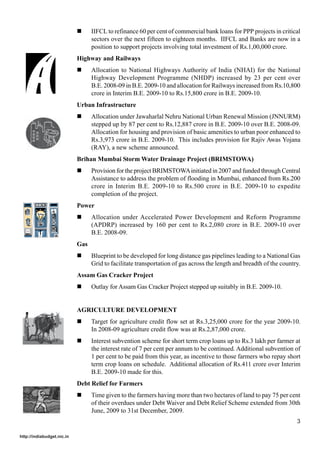 !     IIFCL to refinance 60 per cent of commercial bank loans for PPP projects in critical
                                  sectors over the next fifteen to eighteen months. IIFCL and Banks are now in a
                                  position to support projects involving total investment of Rs.1,00,000 crore.
                            Highway and Railways
                            !     Allocation to National Highways Authority of India (NHAI) for the National
                                  Highway Development Programme (NHDP) increased by 23 per cent over
                                  B.E. 2008-09 in B.E. 2009-10 and allocation for Railways increased from Rs.10,800
                                  crore in Interim B.E. 2009-10 to Rs.15,800 crore in B.E. 2009-10.
                            Urban Infrastructure
                            !     Allocation under Jawaharlal Nehru National Urban Renewal Mission (JNNURM)
                                  stepped up by 87 per cent to Rs.12,887 crore in B.E. 2009-10 over B.E. 2008-09.
                                  Allocation for housing and provision of basic amenities to urban poor enhanced to
                                  Rs.3,973 crore in B.E. 2009-10. This includes provision for Rajiv Awas Yojana
                                  (RAY), a new scheme announced.
                            Brihan Mumbai Storm Water Drainage Project (BRIMSTOWA)
                            !     Provision for the project BRIMSTOWA initiated in 2007 and funded through Central
                                  Assistance to address the problem of flooding in Mumbai, enhanced from Rs.200
                                  crore in Interim B.E. 2009-10 to Rs.500 crore in B.E. 2009-10 to expedite
                                  completion of the project.
                            Power
                            !     Allocation under Accelerated Power Development and Reform Programme
                                  (APDRP) increased by 160 per cent to Rs.2,080 crore in B.E. 2009-10 over
                                  B.E. 2008-09.
                            Gas
                            !     Blueprint to be developed for long distance gas pipelines leading to a National Gas
                                  Grid to facilitate transportation of gas across the length and breadth of the country.
                            Assam Gas Cracker Project
                            !     Outlay for Assam Gas Cracker Project stepped up suitably in B.E. 2009-10.


                            AGRICULTURE DEVELOPMENT
                            !     Target for agriculture credit flow set at Rs.3,25,000 crore for the year 2009-10.
                                  In 2008-09 agriculture credit flow was at Rs.2,87,000 crore.
                            !     Interest subvention scheme for short term crop loans up to Rs.3 lakh per farmer at
                                  the interest rate of 7 per cent per annum to be continued. Additional subvention of
                                  1 per cent to be paid from this year, as incentive to those farmers who repay short
                                  term crop loans on schedule. Additional allocation of Rs.411 crore over Interim
                                  B.E. 2009-10 made for this.
                            Debt Relief for Farmers
                            !     Time given to the farmers having more than two hectares of land to pay 75 per cent
                                  of their overdues under Debt Waiver and Debt Relief Scheme extended from 30th
                                  June, 2009 to 31st December, 2009.
                                                                                                                      3

http://indiabudget.nic.in
 