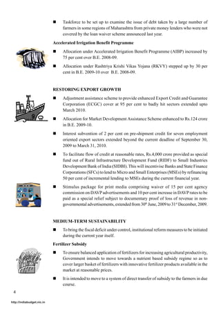 !    Taskforce to be set up to examine the issue of debt taken by a large number of
                                 farmers in some regions of Maharashtra from private money lenders who were not
                                 covered by the loan waiver scheme announced last year.
                            Accelerated Irrigation Benefit Programme
                            !    Allocation under Accelerated Irrigation Benefit Programme (AIBP) increased by
                                 75 per cent over B.E. 2008-09.
                            !    Allocation under Rashtriya Krishi Vikas Yojana (RKVY) stepped up by 30 per
                                 cent in B.E. 2009-10 over B.E. 2008-09.


                            RESTORING EXPORT GROWTH
                            !    Adjustment assistance scheme to provide enhanced Export Credit and Guarantee
                                 Corporation (ECGC) cover at 95 per cent to badly hit sectors extended upto
                                 March 2010.
                            !    Allocation for Market Development Assistance Scheme enhanced to Rs.124 crore
                                 in B.E. 2009-10.
                            !    Interest subvention of 2 per cent on pre-shipment credit for seven employment
                                 oriented export sectors extended beyond the current deadline of September 30,
                                 2009 to March 31, 2010.
                            !    To facilitate flow of credit at reasonable rates, Rs.4,000 crore provided as special
                                 fund out of Rural Infrastructure Development Fund (RIDF) to Small Industries
                                 Development Bank of India (SIDBI). This will incentivise Banks and State Finance
                                 Corporations (SFCs) to lend to Micro and Small Enterprises (MSEs) by refinancing
                                 50 per cent of incremental lending to MSEs during the current financial year.
                            !    Stimulus package for print media comprising waiver of 15 per cent agency
                                 commission on DAVP advertisements and 10 per cent increase in DAVP rates to be
                                 paid as a special relief subject to documentary proof of loss of revenue in non-
                                 governmental advertisements, extended from 30th June, 2009 to 31st December, 2009.


                            MEDIUM-TERM SUSTAINABILITY
                            !    To bring the fiscal deficit under control, institutional reform measures to be initiated
                                 during the current year itself.
                            Fertilizer Subsidy
                            !    To ensure balanced application of fertilizers for increasing agricultural productivity,
                                 Government intends to move towards a nutrient based subsidy regime so as to
                                 cover larger basket of fertilizers with innovative fertilizer products available in the
                                 market at reasonable prices.
                            !    It is intended to move to a system of direct transfer of subsidy to the farmers in due
                                 course.
 4

http://indiabudget.nic.in
 