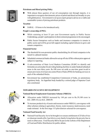 Petroleum and Diesel pricing Policy
                            !    With almost three quarters of our oil consumption met through imports, it is
                                 important to recognise that domestic prices of petrol and diesel are broadly in sync
                                 with global prices. Government to set up an expert group to advise on a viable and
                                 sustainable system of pricing petroleum products.
                            Taxation
                            !    SARAL – II forms to be introduced early.
                            People’s ownership of PSUs
                            !    While retaining at least 51 per cent Government equity in Public Sector
                                 Undertakings, people’s participation in disinvestment programmes to be encouraged.
                            !    Public Sector Enterprises such as banks and insurance companies to remain in
                                 public sector and will be given full support including capital infusion to grow and
                                 remain competitive.
                            Financial Sector
                            !    The threshold for non-promoter public shareholding for all listed companies to be
                                 raised in a phased manner.
                            !    Scheduled commercial banks allowed to set up off-site ATMs without prior approval
                                 subject to reporting.
                            !    A sub-committee of State Level Bankers Committee (SLBC) to identify and
                                 formulate an action plan for providing banking facilities in under-banked/unbanked
                                 areas in the next three years. Rs.100 crore set aside as one-time grant in-aid to
                                 ensure provision of at least one centre/Point of Sales (POS) for banking services in
                                 each of the unbanked blocks.
                            !    Government has established Competition Commission of India, an autonomous
                                 regulatory body. An Appellate body headed by a retired judge of Supreme Court
                                 also constituted.


                            TOWARDS INCLUSIVE DEVELOPMENT
                            National Rural Employment Guarantee Scheme (NREGS)
                            !    Allocation under NREGS increased by 144 per cent to Rs.39,100 crore in
                                 B.E. 2009-10 over B.E. 2008-09.
                            !    To increase productivity of assets and resources under NREGA, convergence with
                                 other schemes relating to agriculture, forests, water resources, land resources, rural
                                 roads initiated. In the first stage 115 pilot districts selected for convergence.
                            National Food Security Act
                            !    National Food Security Act to be brought in to ensure entitlement of 25 kilo of rice
                                 or wheat per month at Rs.3 per kilo to every family living below the poverty line in
                                 rural or urban areas. Food Security Bill to be put on the website of the Department
                                 of Food and Public Distribution for public debate.
                                                                                                                     5

http://indiabudget.nic.in
 