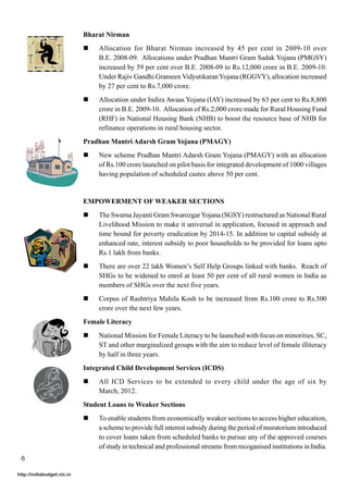 Bharat Nirman
                            !   Allocation for Bharat Nirman increased by 45 per cent in 2009-10 over
                                B.E. 2008-09. Allocations under Pradhan Mantri Gram Sadak Yojana (PMGSY)
                                increased by 59 per cent over B.E. 2008-09 to Rs.12,000 crore in B.E. 2009-10.
                                Under Rajiv Gandhi Grameen Vidyutikaran Yojana (RGGVY), allocation increased
                                by 27 per cent to Rs.7,000 crore.
                            !   Allocation under Indira Awaas Yojana (IAY) increased by 63 per cent to Rs.8,800
                                crore in B.E. 2009-10. Allocation of Rs.2,000 crore made for Rural Housing Fund
                                (RHF) in National Housing Bank (NHB) to boost the resource base of NHB for
                                refinance operations in rural housing sector.
                            Pradhan Mantri Adarsh Gram Yojana (PMAGY)
                            !   New scheme Pradhan Mantri Adarsh Gram Yojana (PMAGY) with an allocation
                                of Rs.100 crore launched on pilot basis for integrated development of 1000 villages
                                having population of scheduled castes above 50 per cent.


                            EMPOWERMENT OF WEAKER SECTIONS
                            !   The Swarna Jayanti Gram Swarozgar Yojana (SGSY) restructured as National Rural
                                Livelihood Mission to make it universal in application, focused in approach and
                                time bound for poverty eradication by 2014-15. In addition to capital subsidy at
                                enhanced rate, interest subsidy to poor households to be provided for loans upto
                                Rs.1 lakh from banks.
                            !   There are over 22 lakh Women’s Self Help Groups linked with banks. Reach of
                                SHGs to be widened to enrol at least 50 per cent of all rural women in India as
                                members of SHGs over the next five years.
                            !   Corpus of Rashtriya Mahila Kosh to be increased from Rs.100 crore to Rs.500
                                crore over the next few years.
                            Female Literacy
                            !   National Mission for Female Literacy to be launched with focus on minorities, SC,
                                ST and other marginalized groups with the aim to reduce level of female illiteracy
                                by half in three years.
                            Integrated Child Development Services (ICDS)
                            !   All ICD Services to be extended to every child under the age of six by
                                March, 2012.
                            Student Loans to Weaker Sections
                            !   To enable students from economically weaker sections to access higher education,
                                a scheme to provide full interest subsidy during the period of moratorium introduced
                                to cover loans taken from scheduled banks to pursue any of the approved courses
                                of study in technical and professional streams from recoganised institutions in India.
 6

http://indiabudget.nic.in
 